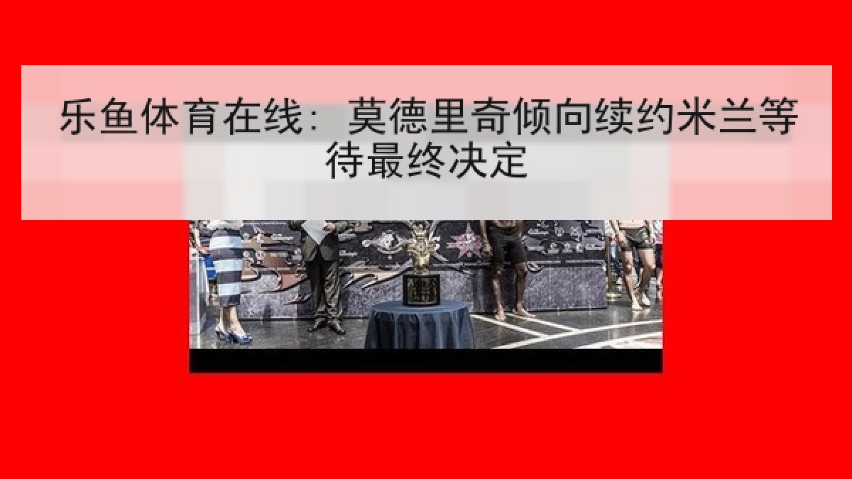 乐鱼体育在线: 莫德里奇倾向续约米兰等待最终决定 乐鱼体育在线: 莫德里奇倾向续约米兰等待最终决定