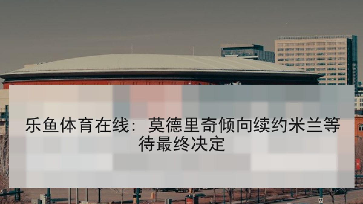 乐鱼体育在线: 莫德里奇倾向续约米兰等待最终决定