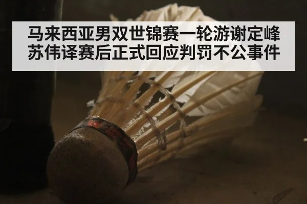 马来西亚男双世锦赛一轮游谢定峰苏伟译赛后正式回应判罚不公事件